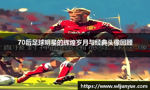 70后足球明星的辉煌岁月与经典头像回顾