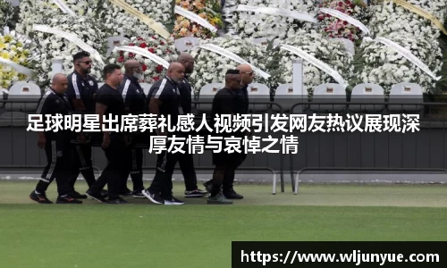 足球明星出席葬礼感人视频引发网友热议展现深厚友情与哀悼之情