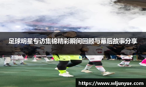 足球明星专访集锦精彩瞬间回顾与幕后故事分享